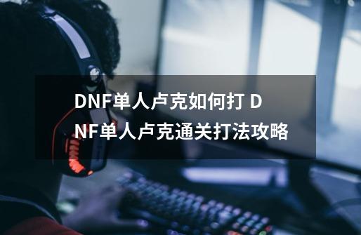 DNF单人卢克如何打 DNF单人卢克通关打法攻略-第1张-游戏资讯-龙启科技