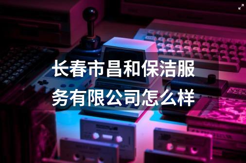 长春市昌和保洁服务有限公司怎么样-第1张-游戏资讯-龙启科技