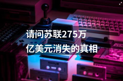 请问苏联27.5万亿美元消失的真相-第1张-游戏资讯-龙启科技