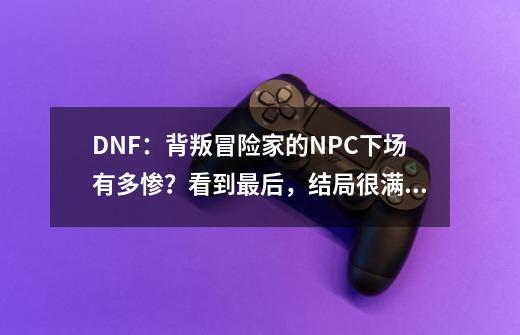 DNF：背叛冒险家的NPC下场有多惨？看到最后，结局很满意-第1张-游戏资讯-龙启科技