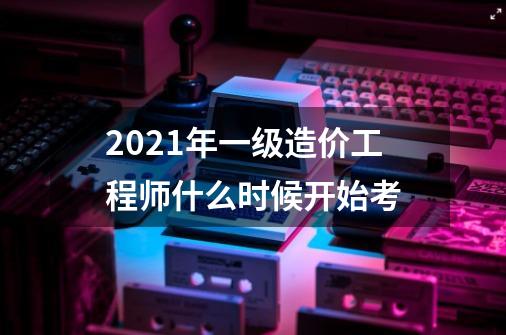 2021年一级造价工程师什么时候开始考-第1张-游戏资讯-龙启科技