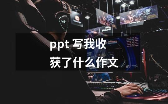 ppt 写我收获了什么作文-第1张-游戏资讯-龙启科技