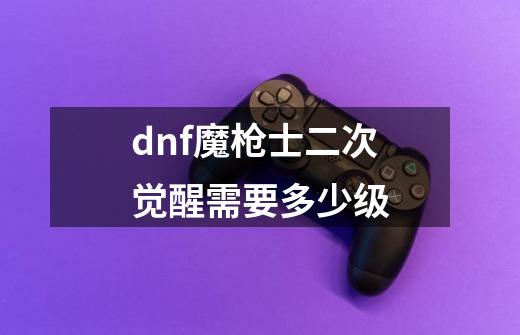 dnf魔枪士二次觉醒需要多少级-第1张-游戏资讯-龙启科技