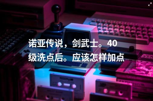 诺亚传说，剑武士。40级洗点后。应该怎样加点-第1张-游戏资讯-龙启科技