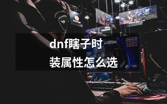 dnf瞎子时装属性怎么选-第1张-游戏资讯-龙启科技