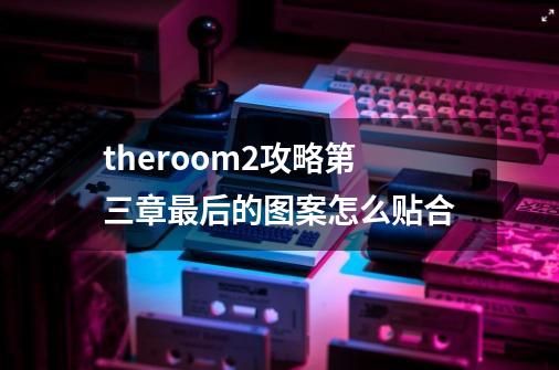 theroom2攻略第三章最后的图案怎么贴合-第1张-游戏资讯-龙启科技