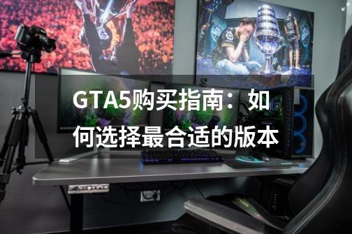 GTA5购买指南：如何选择最合适的版本-第1张-游戏资讯-龙启科技