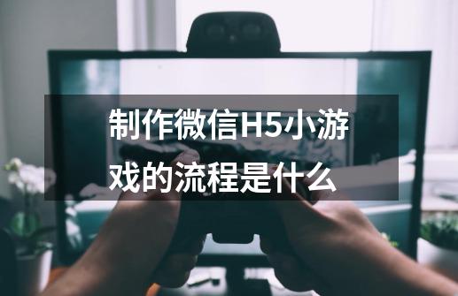 制作微信H5小游戏的流程是什么-第1张-游戏资讯-龙启科技