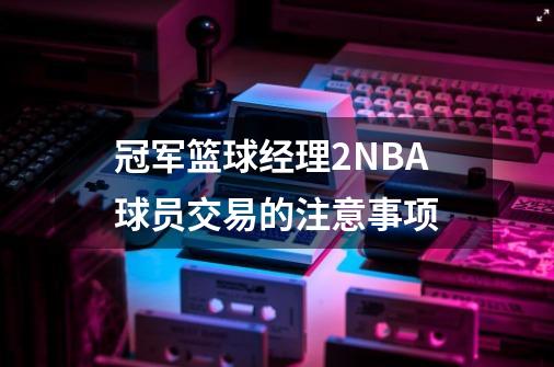 冠军篮球经理2NBA球员交易的注意事项-第1张-游戏资讯-龙启科技