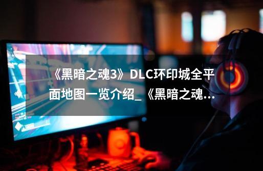 《黑暗之魂3》DLC环印城全平面地图一览介绍_《黑暗之魂3》DLC环印城全平面地图一览是什么-第1张-游戏资讯-龙启科技