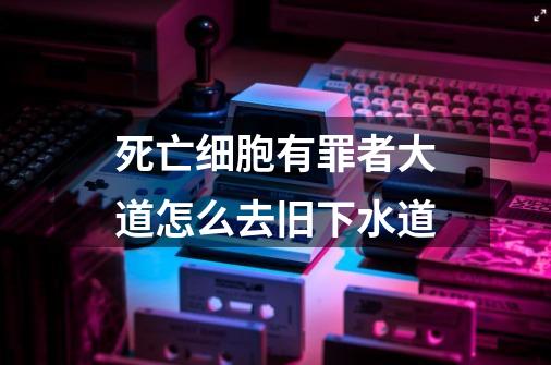 死亡细胞有罪者大道怎么去旧下水道-第1张-游戏资讯-龙启科技