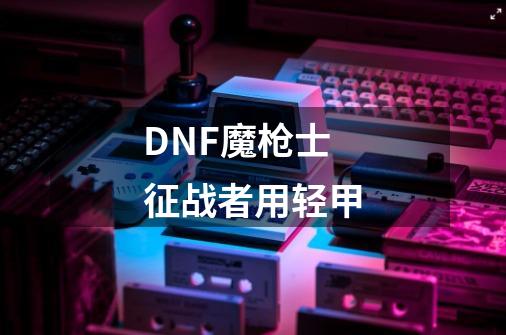 DNF魔枪士征战者用轻甲-第1张-游戏资讯-龙启科技