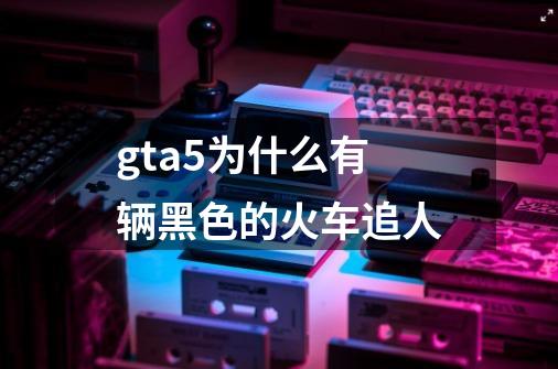 gta5为什么有辆黑色的火车追人-第1张-游戏资讯-龙启科技