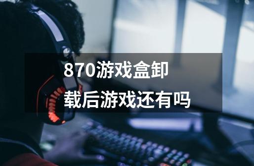 870游戏盒卸载后游戏还有吗-第1张-游戏资讯-龙启科技