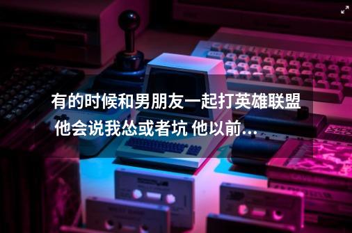 有的时候和男朋友一起打英雄联盟 他会说我怂或者坑 他以前不会这样的 但是他还是愿意让我和他的-第1张-游戏资讯-龙启科技