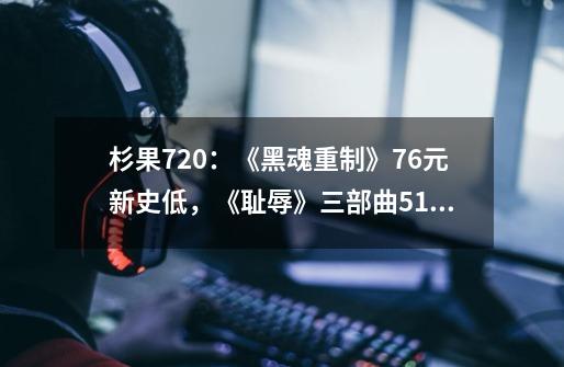 杉果720：《黑魂重制》76元新史低，《耻辱》三部曲51元-第1张-游戏资讯-龙启科技