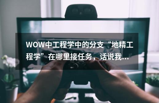 WOW中工程学中的分支“地精工程学”在哪里接任务，话说我工程已经到了225了，怎么一个任务也没找到-第1张-游戏资讯-龙启科技