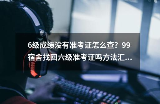 6级成绩没有准考证怎么查？99宿舍找回六级准考证吗方法汇总-第1张-游戏资讯-龙启科技