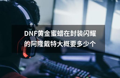 DNF黄金蜜蜡在封装闪耀的阿隆戴特大概要多少个-第1张-游戏资讯-龙启科技