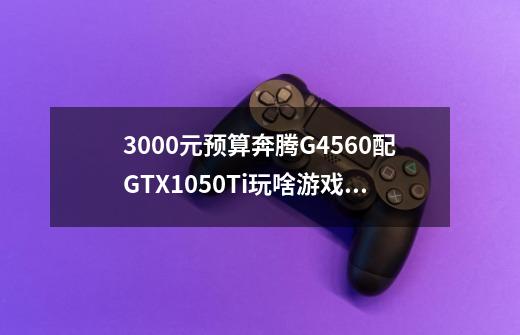 3000元预算奔腾G4560配GTX1050Ti玩啥游戏流畅-第1张-游戏资讯-龙启科技