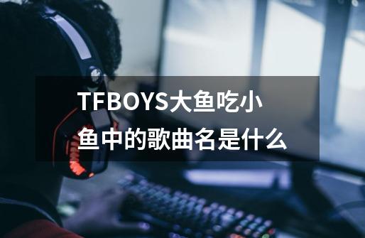 TFBOYS大鱼吃小鱼中的歌曲名是什么-第1张-游戏资讯-龙启科技