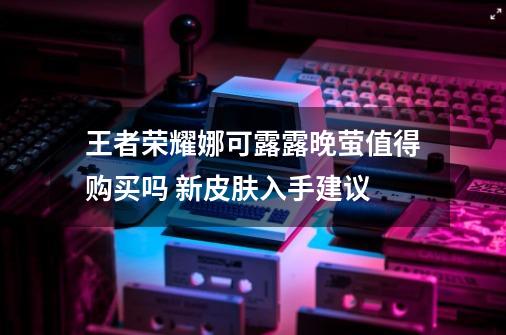 王者荣耀娜可露露晚萤值得购买吗 新皮肤入手建议-第1张-游戏资讯-龙启科技