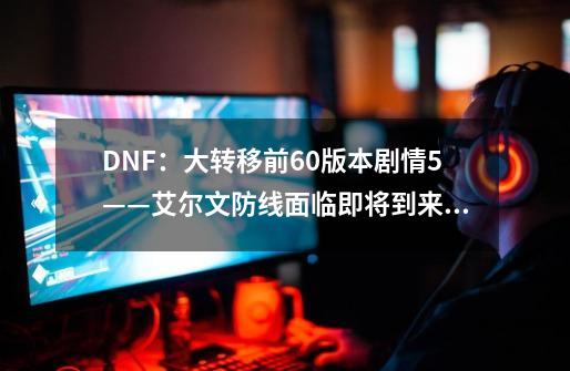 DNF：大转移前60版本剧情5——艾尔文防线面临即将到来的怪物攻城-第1张-游戏资讯-龙启科技