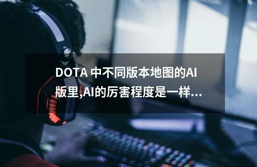 DOTA 中不同版本地图的AI版里,AI的厉害程度是一样的吗-第1张-游戏资讯-龙启科技