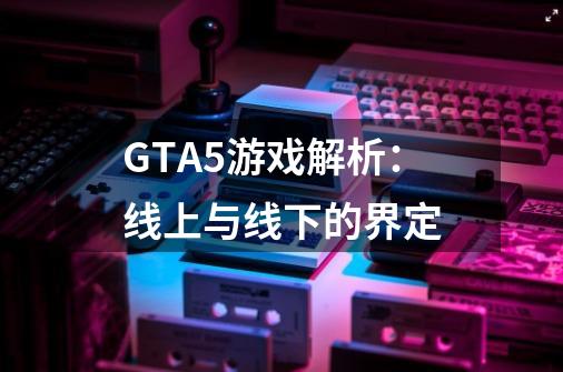 GTA5游戏解析：线上与线下的界定-第1张-游戏资讯-龙启科技