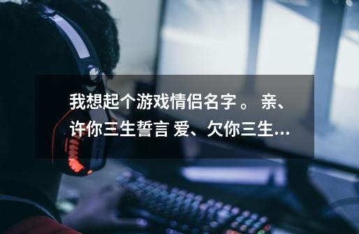 我想起个游戏情侣名字 。 亲、许你三生誓言 爱、欠你三生柔情 可是游戏只能起7个字-第1张-游戏资讯-龙启科技