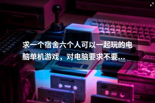 求一个宿舍六个人可以一起玩的电脑单机游戏，对电脑要求不要太高。一般就好。求大家指点。-第1张-游戏资讯-龙启科技