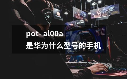 pot- al00a是华为什么型号的手机-第1张-游戏资讯-龙启科技