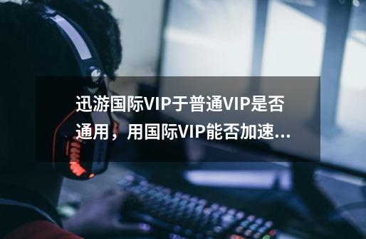 迅游国际VIP于普通VIP是否通用，用国际VIP能否加速国服-第1张-游戏资讯-龙启科技