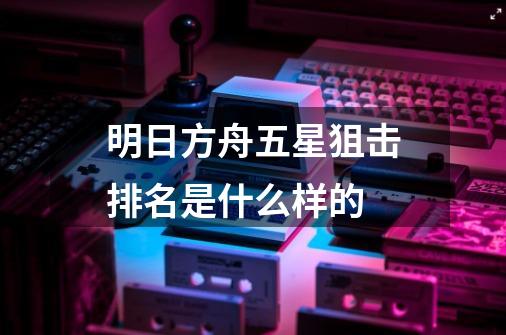 明日方舟五星狙击排名是什么样的-第1张-游戏资讯-龙启科技