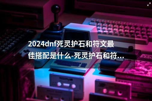 2024dnf死灵护石和符文最佳搭配是什么-死灵护石和符文最佳搭配2024-第1张-游戏资讯-龙启科技