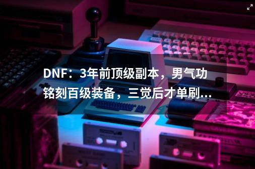 DNF：3年前顶级副本，男气功铭刻百级装备，三觉后才单刷过去-第1张-游戏资讯-龙启科技