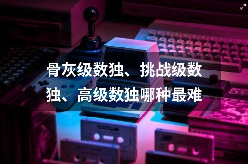 骨灰级数独、挑战级数独、高级数独哪种最难-第1张-游戏资讯-龙启科技