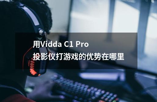 用Vidda C1 Pro投影仪打游戏的优势在哪里-第1张-游戏资讯-龙启科技