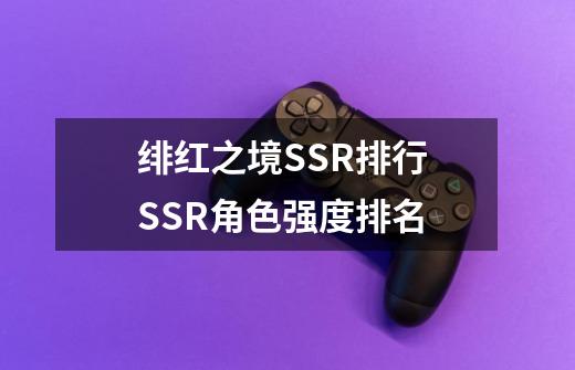 绯红之境SSR排行 SSR角色强度排名-第1张-游戏资讯-龙启科技