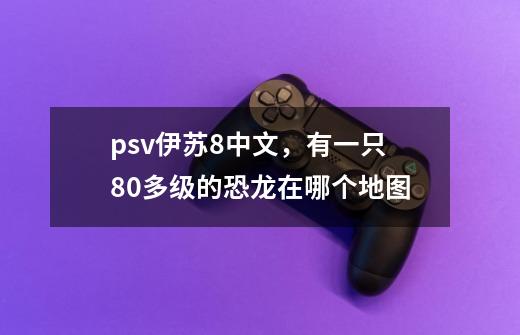 psv伊苏8中文，有一只80多级的恐龙在哪个地图-第1张-游戏资讯-龙启科技