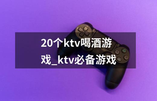 20个ktv喝酒游戏_ktv必备游戏-第1张-游戏资讯-龙启科技