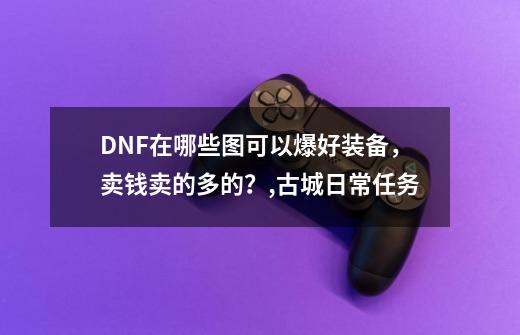 DNF在哪些图可以爆好装备，卖钱卖的多的？,古城日常任务-第1张-游戏资讯-龙启科技