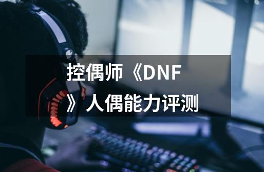 控偶师《DNF》人偶能力评测-第1张-游戏资讯-龙启科技