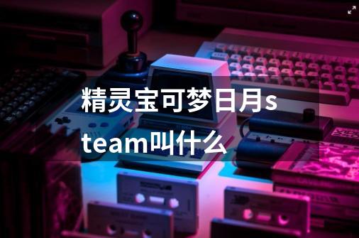 精灵宝可梦日月steam叫什么-第1张-游戏资讯-龙启科技