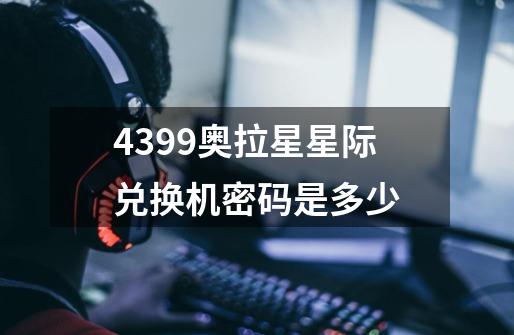 4399奥拉星星际兑换机密码是多少-第1张-游戏资讯-龙启科技