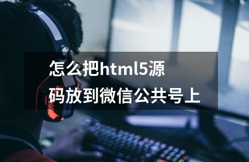 怎么把html5源码放到微信公共号上-第1张-游戏资讯-龙启科技