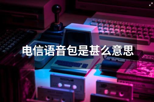 电信语音包是甚么意思-第1张-游戏资讯-龙启科技