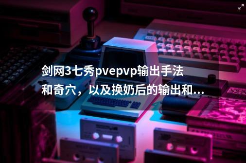 剑网3七秀pve.pvp输出手法和奇穴，以及换奶后的输出和奇-第1张-游戏资讯-龙启科技