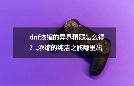 dnf浓缩的异界精髓怎么得？,浓缩的纯洁之骸哪里出-第1张-游戏资讯-龙启科技