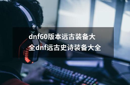 dnf60版本远古装备大全dnf远古史诗装备大全-第1张-游戏资讯-龙启科技